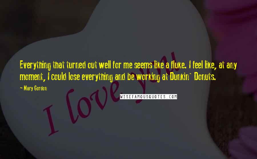 Mary Gordon Quotes: Everything that turned out well for me seems like a fluke. I feel like, at any moment, I could lose everything and be working at Dunkin' Donuts.
