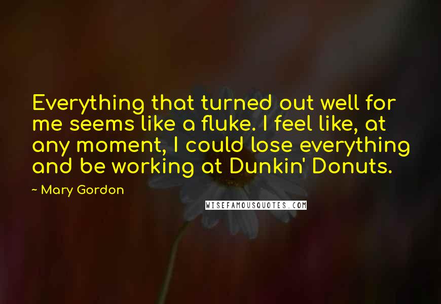 Mary Gordon Quotes: Everything that turned out well for me seems like a fluke. I feel like, at any moment, I could lose everything and be working at Dunkin' Donuts.