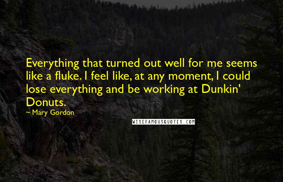 Mary Gordon Quotes: Everything that turned out well for me seems like a fluke. I feel like, at any moment, I could lose everything and be working at Dunkin' Donuts.