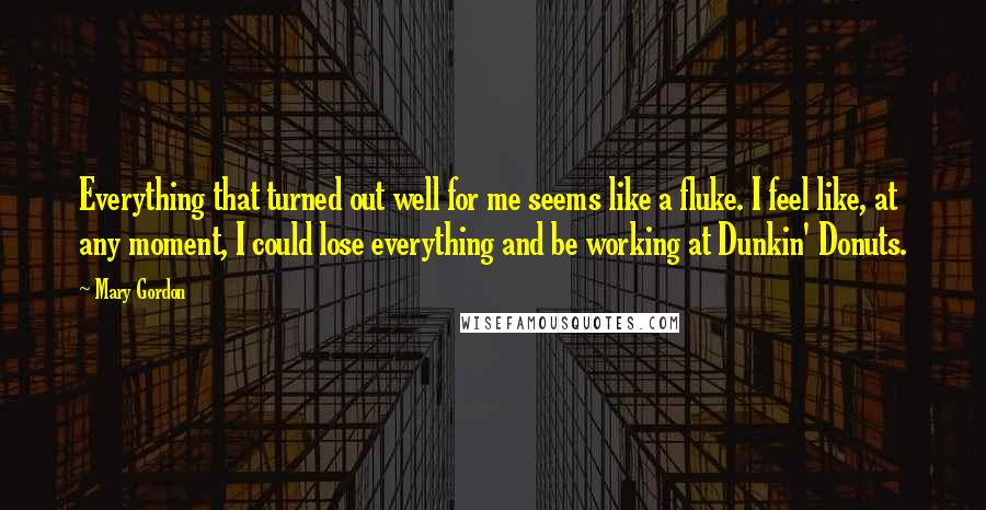 Mary Gordon Quotes: Everything that turned out well for me seems like a fluke. I feel like, at any moment, I could lose everything and be working at Dunkin' Donuts.
