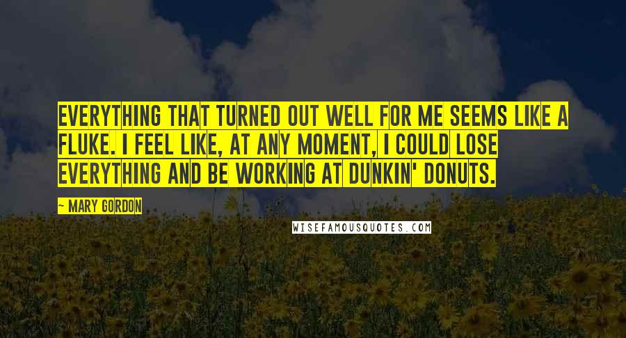 Mary Gordon Quotes: Everything that turned out well for me seems like a fluke. I feel like, at any moment, I could lose everything and be working at Dunkin' Donuts.