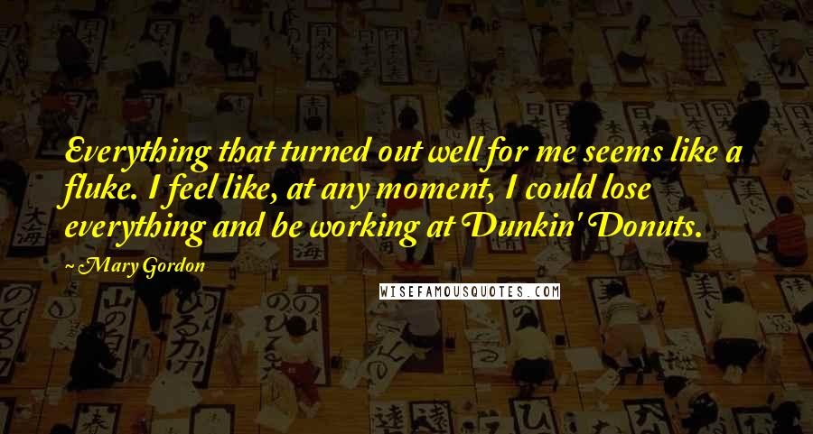 Mary Gordon Quotes: Everything that turned out well for me seems like a fluke. I feel like, at any moment, I could lose everything and be working at Dunkin' Donuts.