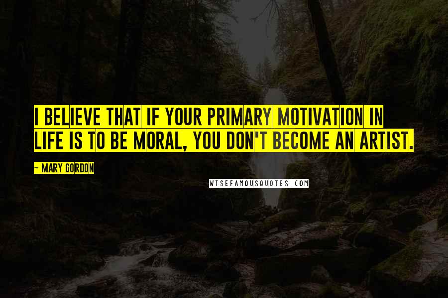 Mary Gordon Quotes: I believe that if your primary motivation in life is to be moral, you don't become an artist.