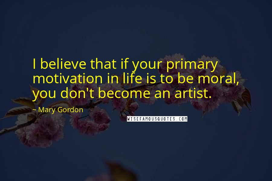 Mary Gordon Quotes: I believe that if your primary motivation in life is to be moral, you don't become an artist.