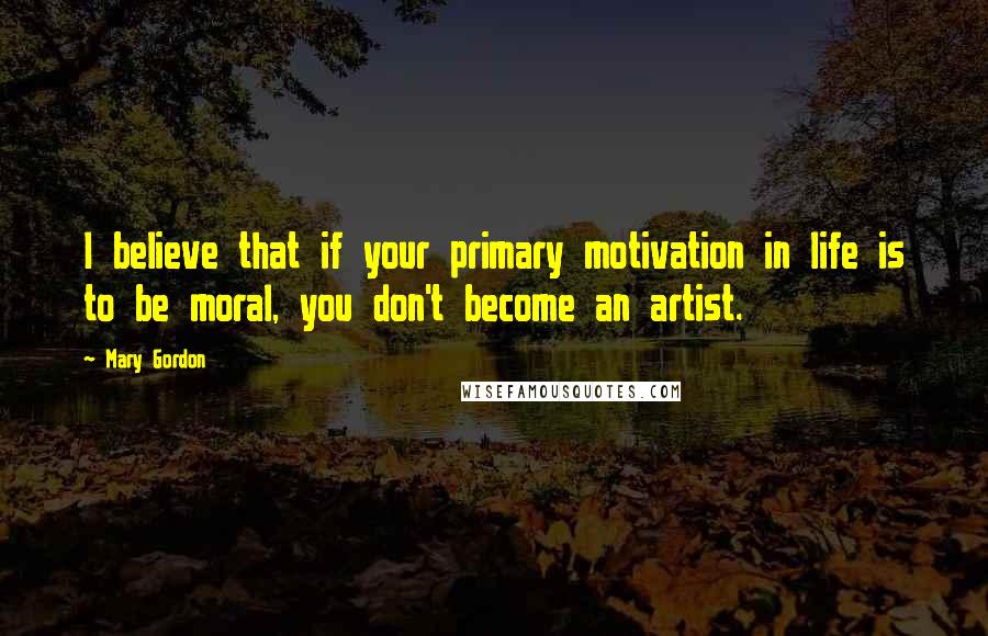 Mary Gordon Quotes: I believe that if your primary motivation in life is to be moral, you don't become an artist.