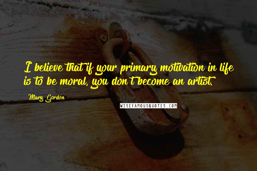 Mary Gordon Quotes: I believe that if your primary motivation in life is to be moral, you don't become an artist.