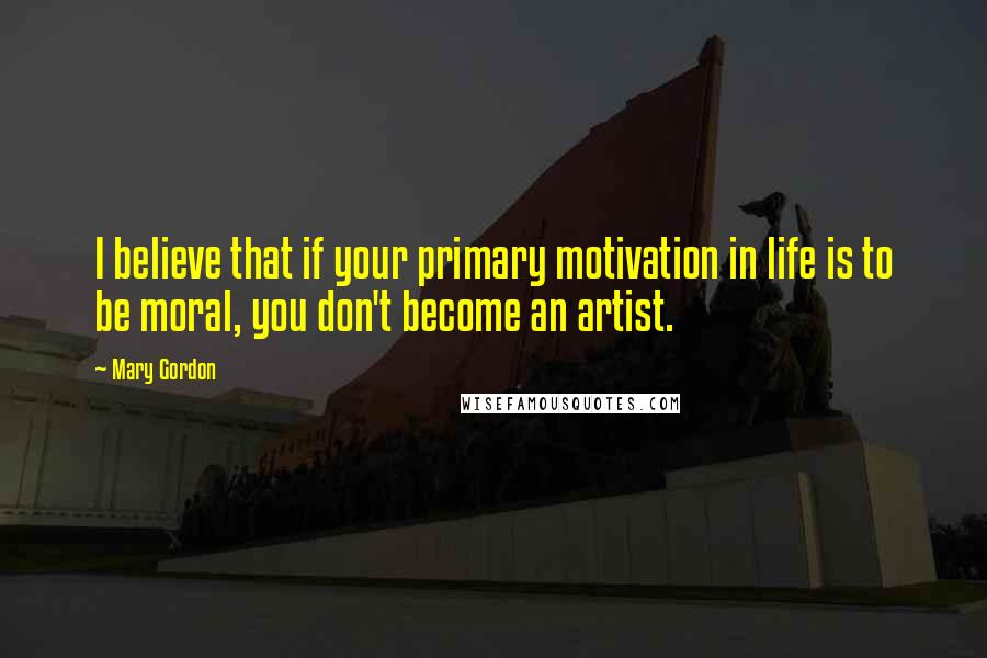 Mary Gordon Quotes: I believe that if your primary motivation in life is to be moral, you don't become an artist.