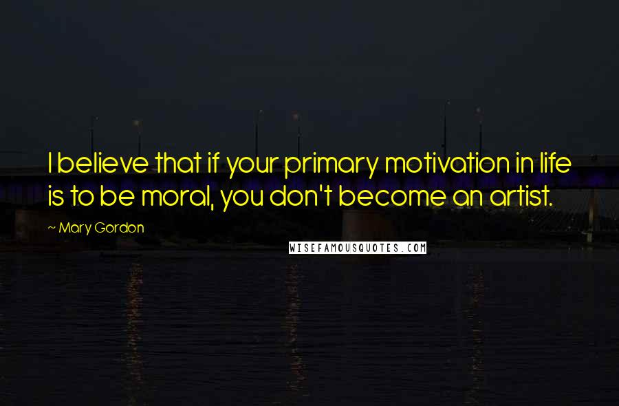 Mary Gordon Quotes: I believe that if your primary motivation in life is to be moral, you don't become an artist.