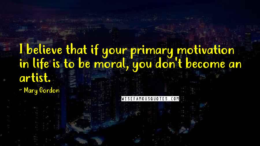 Mary Gordon Quotes: I believe that if your primary motivation in life is to be moral, you don't become an artist.