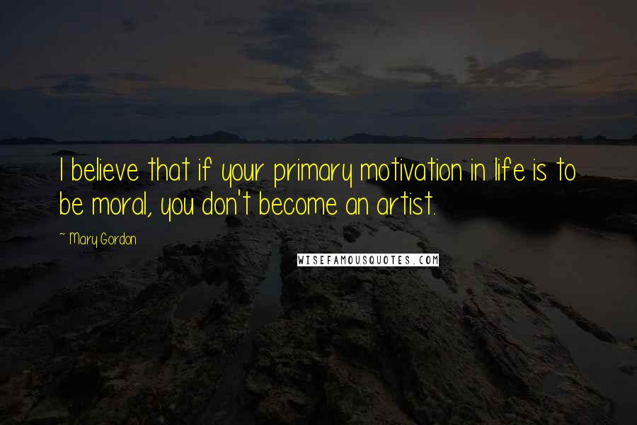 Mary Gordon Quotes: I believe that if your primary motivation in life is to be moral, you don't become an artist.