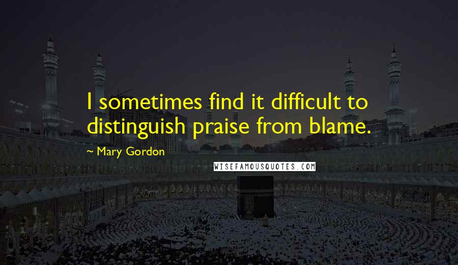 Mary Gordon Quotes: I sometimes find it difficult to distinguish praise from blame.
