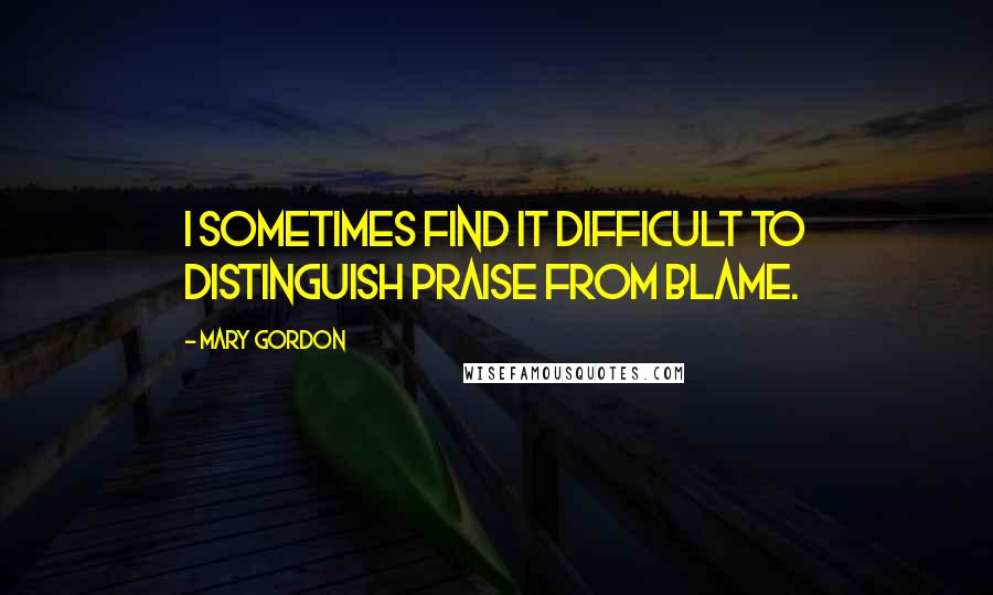 Mary Gordon Quotes: I sometimes find it difficult to distinguish praise from blame.
