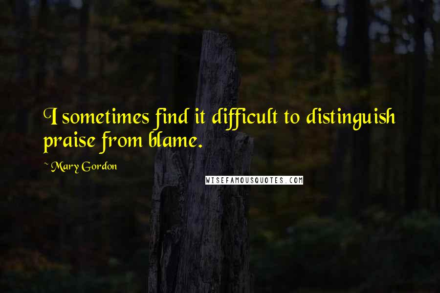 Mary Gordon Quotes: I sometimes find it difficult to distinguish praise from blame.