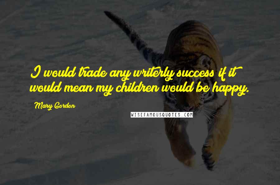 Mary Gordon Quotes: I would trade any writerly success if it would mean my children would be happy.