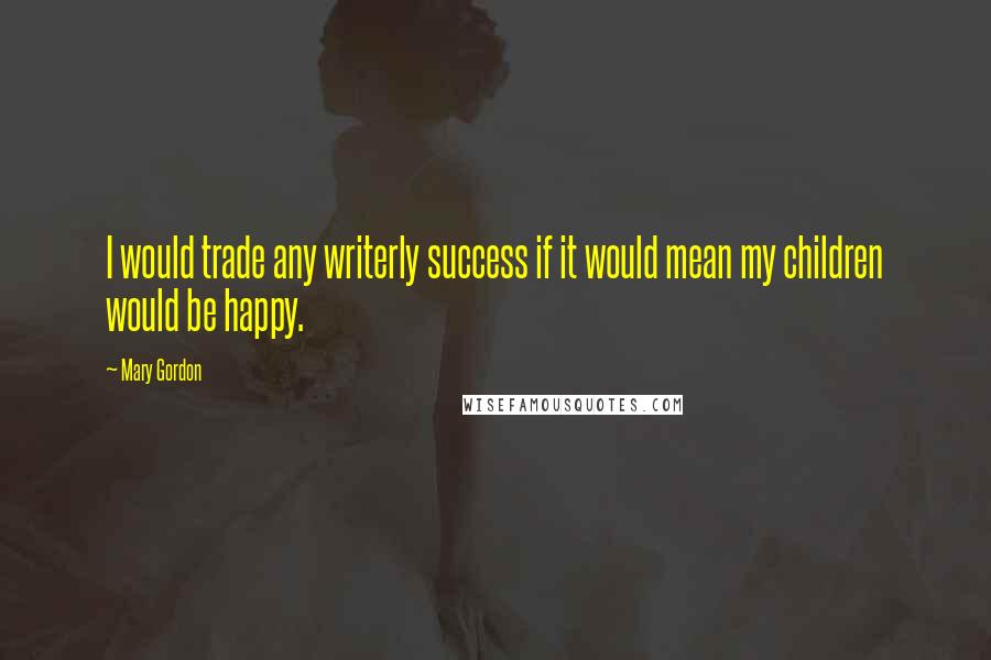 Mary Gordon Quotes: I would trade any writerly success if it would mean my children would be happy.