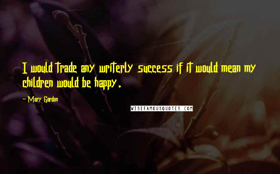 Mary Gordon Quotes: I would trade any writerly success if it would mean my children would be happy.