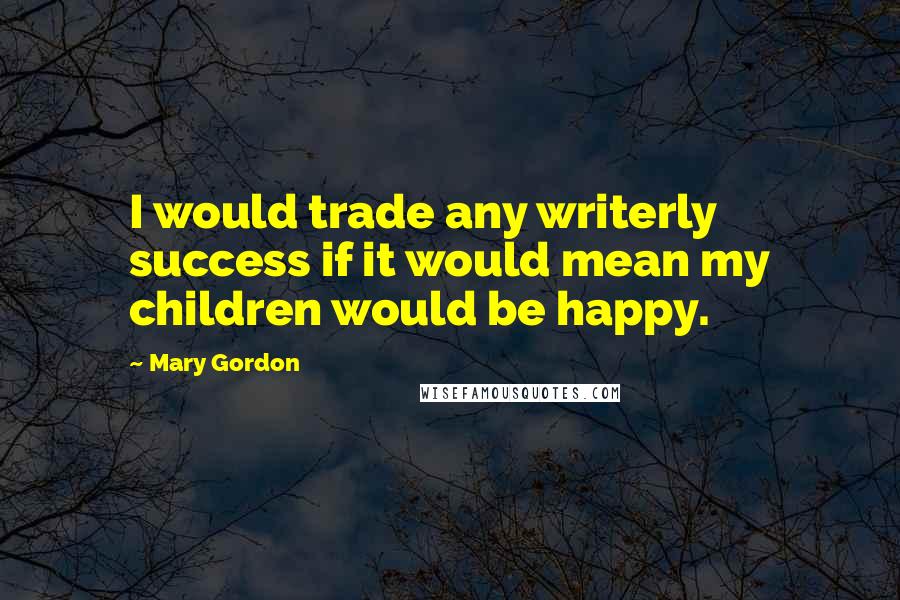 Mary Gordon Quotes: I would trade any writerly success if it would mean my children would be happy.