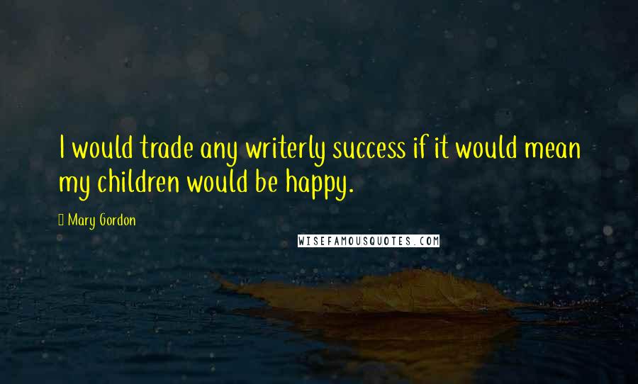 Mary Gordon Quotes: I would trade any writerly success if it would mean my children would be happy.