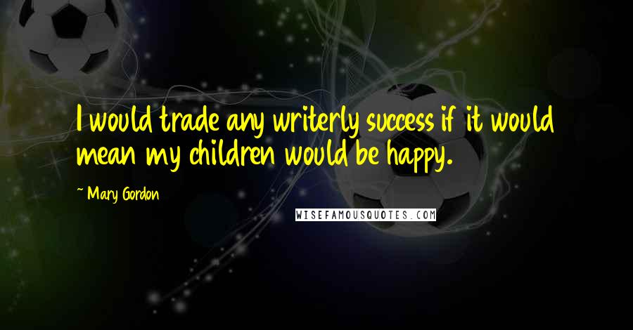 Mary Gordon Quotes: I would trade any writerly success if it would mean my children would be happy.