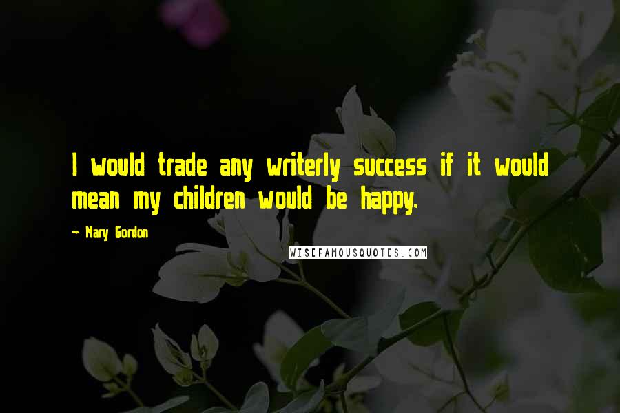 Mary Gordon Quotes: I would trade any writerly success if it would mean my children would be happy.