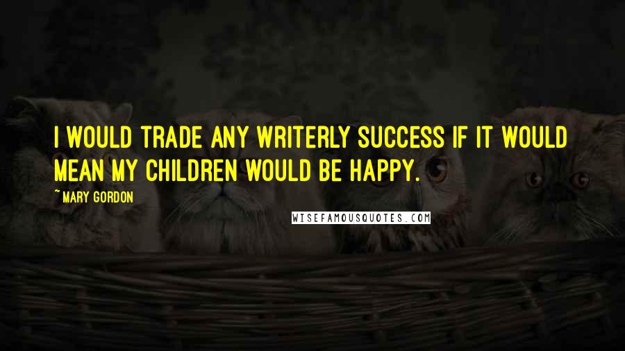 Mary Gordon Quotes: I would trade any writerly success if it would mean my children would be happy.