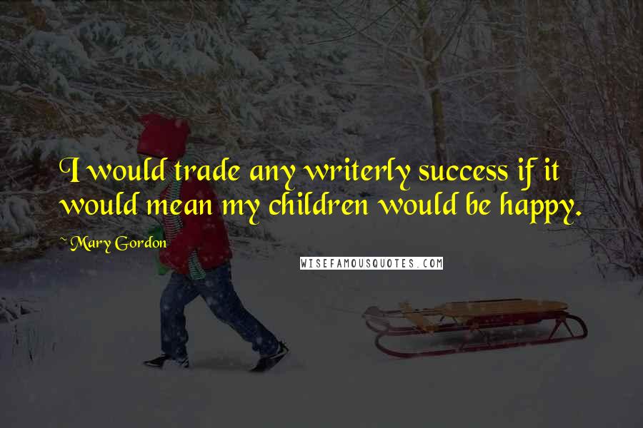 Mary Gordon Quotes: I would trade any writerly success if it would mean my children would be happy.