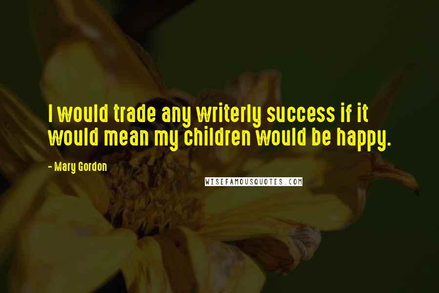 Mary Gordon Quotes: I would trade any writerly success if it would mean my children would be happy.