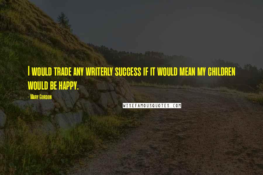 Mary Gordon Quotes: I would trade any writerly success if it would mean my children would be happy.