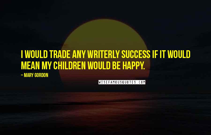 Mary Gordon Quotes: I would trade any writerly success if it would mean my children would be happy.