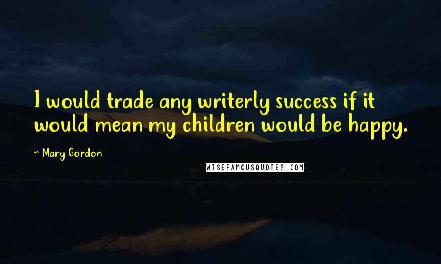 Mary Gordon Quotes: I would trade any writerly success if it would mean my children would be happy.