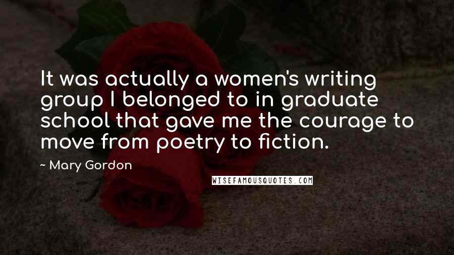 Mary Gordon Quotes: It was actually a women's writing group I belonged to in graduate school that gave me the courage to move from poetry to fiction.