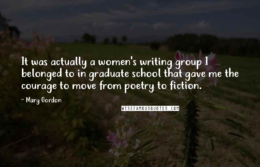 Mary Gordon Quotes: It was actually a women's writing group I belonged to in graduate school that gave me the courage to move from poetry to fiction.