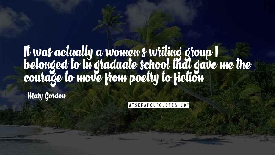 Mary Gordon Quotes: It was actually a women's writing group I belonged to in graduate school that gave me the courage to move from poetry to fiction.