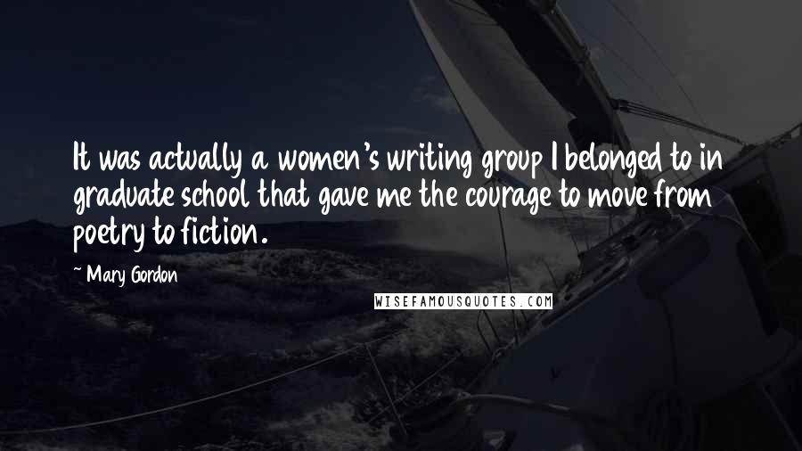 Mary Gordon Quotes: It was actually a women's writing group I belonged to in graduate school that gave me the courage to move from poetry to fiction.