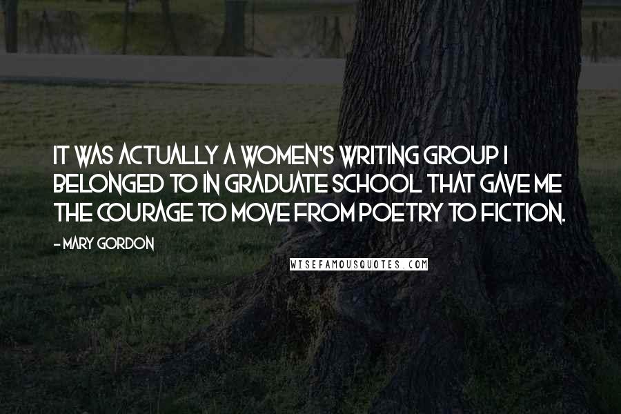 Mary Gordon Quotes: It was actually a women's writing group I belonged to in graduate school that gave me the courage to move from poetry to fiction.