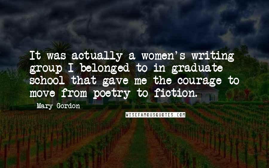 Mary Gordon Quotes: It was actually a women's writing group I belonged to in graduate school that gave me the courage to move from poetry to fiction.