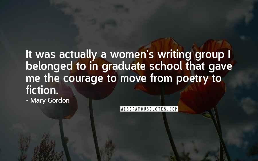 Mary Gordon Quotes: It was actually a women's writing group I belonged to in graduate school that gave me the courage to move from poetry to fiction.