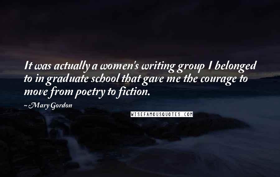 Mary Gordon Quotes: It was actually a women's writing group I belonged to in graduate school that gave me the courage to move from poetry to fiction.