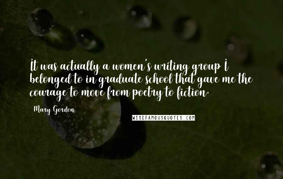 Mary Gordon Quotes: It was actually a women's writing group I belonged to in graduate school that gave me the courage to move from poetry to fiction.