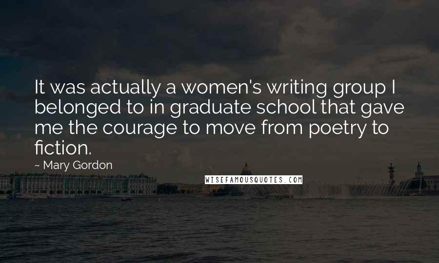 Mary Gordon Quotes: It was actually a women's writing group I belonged to in graduate school that gave me the courage to move from poetry to fiction.