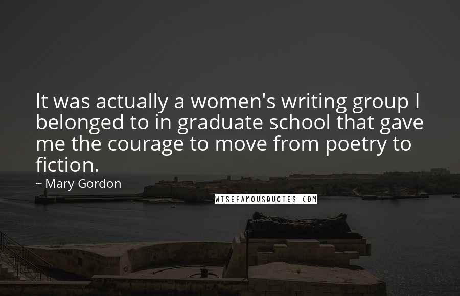 Mary Gordon Quotes: It was actually a women's writing group I belonged to in graduate school that gave me the courage to move from poetry to fiction.