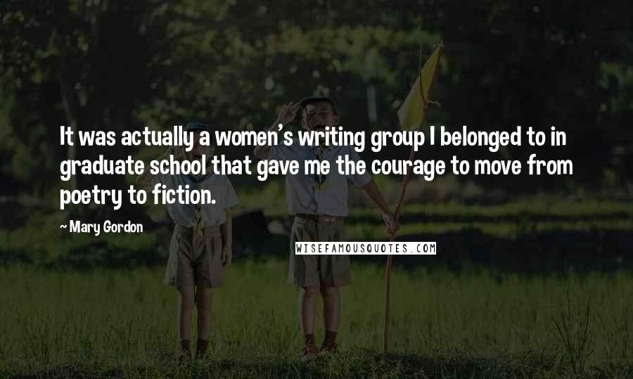 Mary Gordon Quotes: It was actually a women's writing group I belonged to in graduate school that gave me the courage to move from poetry to fiction.