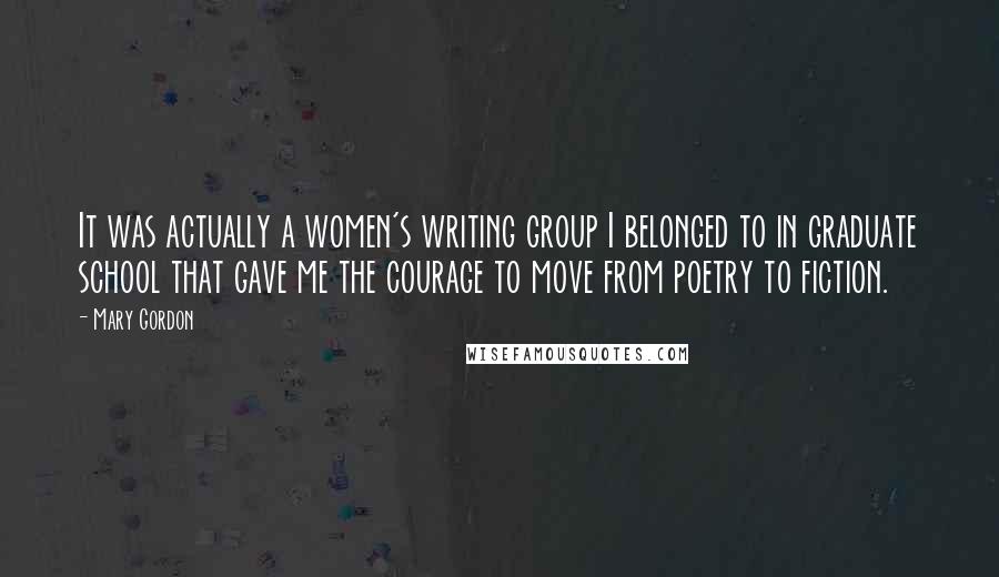 Mary Gordon Quotes: It was actually a women's writing group I belonged to in graduate school that gave me the courage to move from poetry to fiction.