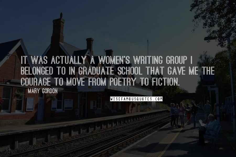 Mary Gordon Quotes: It was actually a women's writing group I belonged to in graduate school that gave me the courage to move from poetry to fiction.