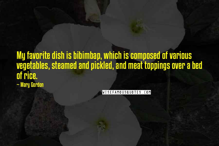 Mary Gordon Quotes: My favorite dish is bibimbap, which is composed of various vegetables, steamed and pickled, and meat toppings over a bed of rice.