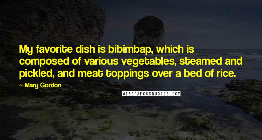 Mary Gordon Quotes: My favorite dish is bibimbap, which is composed of various vegetables, steamed and pickled, and meat toppings over a bed of rice.