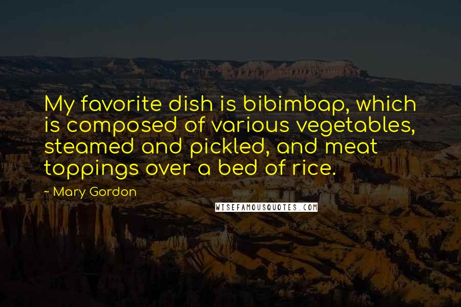Mary Gordon Quotes: My favorite dish is bibimbap, which is composed of various vegetables, steamed and pickled, and meat toppings over a bed of rice.