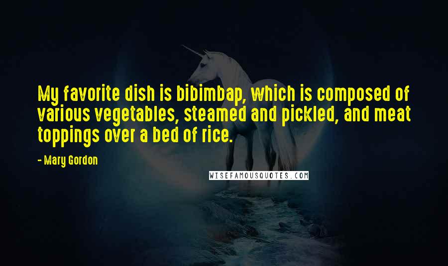 Mary Gordon Quotes: My favorite dish is bibimbap, which is composed of various vegetables, steamed and pickled, and meat toppings over a bed of rice.