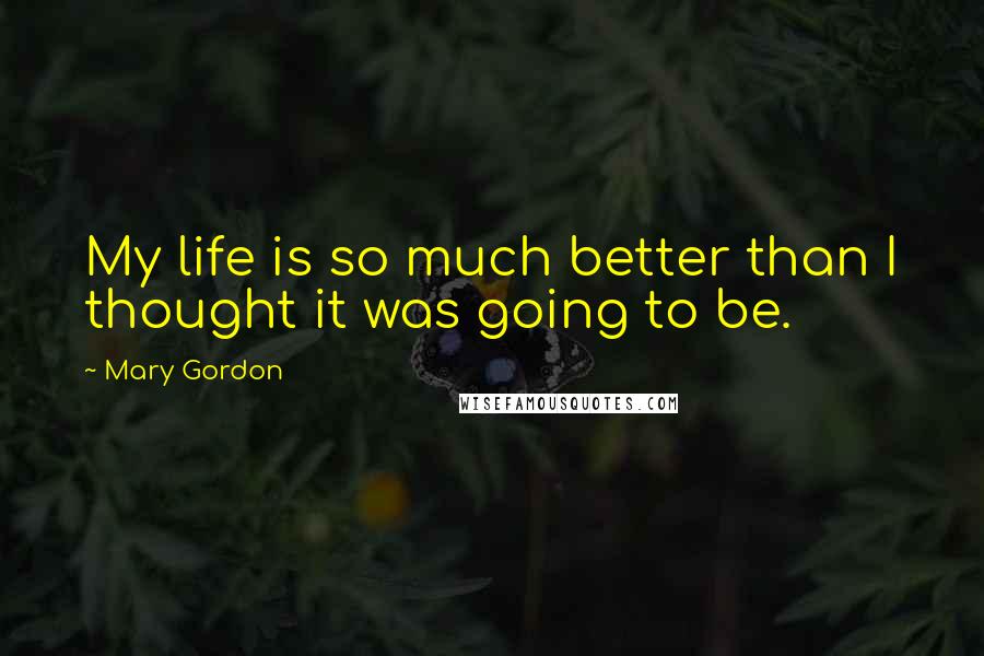 Mary Gordon Quotes: My life is so much better than I thought it was going to be.