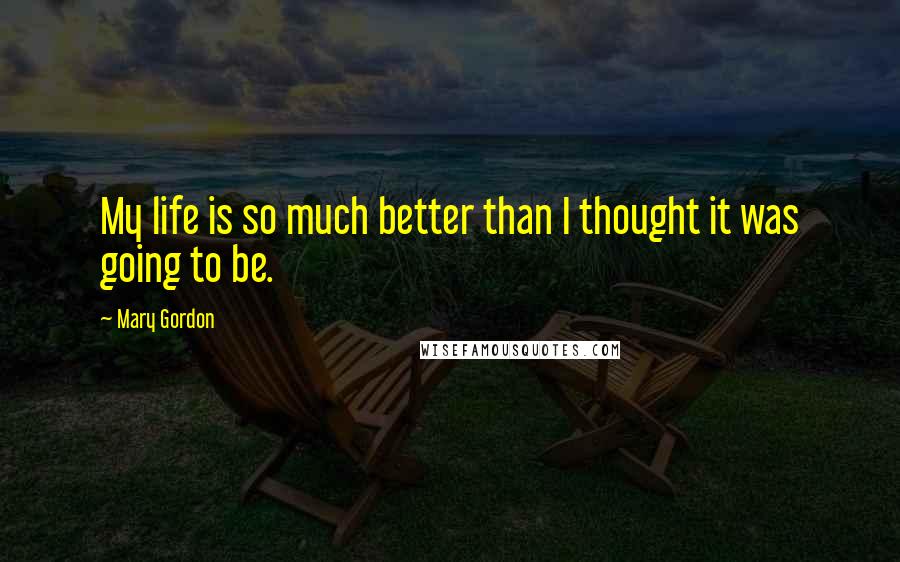 Mary Gordon Quotes: My life is so much better than I thought it was going to be.